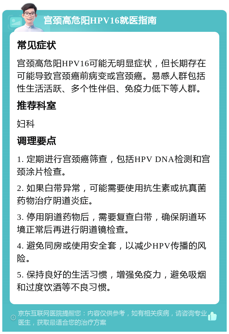 宫颈高危阳HPV16就医指南 常见症状 宫颈高危阳HPV16可能无明显症状，但长期存在可能导致宫颈癌前病变或宫颈癌。易感人群包括性生活活跃、多个性伴侣、免疫力低下等人群。 推荐科室 妇科 调理要点 1. 定期进行宫颈癌筛查，包括HPV DNA检测和宫颈涂片检查。 2. 如果白带异常，可能需要使用抗生素或抗真菌药物治疗阴道炎症。 3. 停用阴道药物后，需要复查白带，确保阴道环境正常后再进行阴道镜检查。 4. 避免同房或使用安全套，以减少HPV传播的风险。 5. 保持良好的生活习惯，增强免疫力，避免吸烟和过度饮酒等不良习惯。