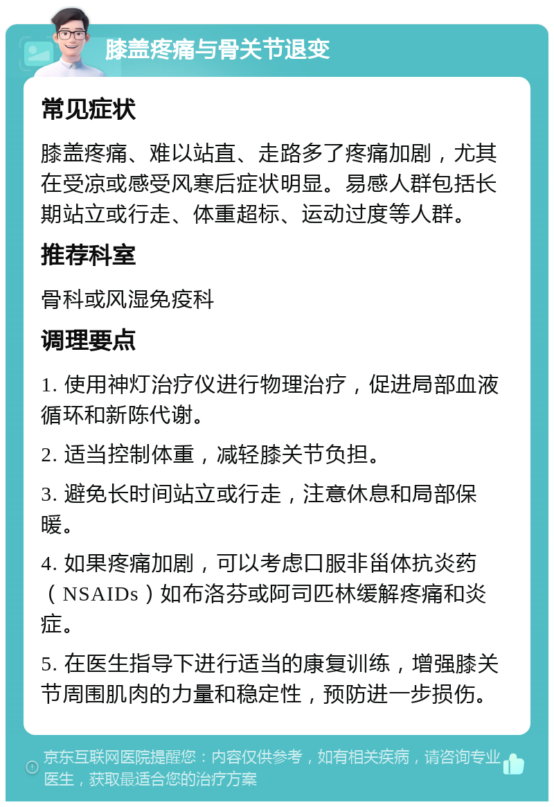 膝盖疼痛与骨关节退变 常见症状 膝盖疼痛、难以站直、走路多了疼痛加剧，尤其在受凉或感受风寒后症状明显。易感人群包括长期站立或行走、体重超标、运动过度等人群。 推荐科室 骨科或风湿免疫科 调理要点 1. 使用神灯治疗仪进行物理治疗，促进局部血液循环和新陈代谢。 2. 适当控制体重，减轻膝关节负担。 3. 避免长时间站立或行走，注意休息和局部保暖。 4. 如果疼痛加剧，可以考虑口服非甾体抗炎药（NSAIDs）如布洛芬或阿司匹林缓解疼痛和炎症。 5. 在医生指导下进行适当的康复训练，增强膝关节周围肌肉的力量和稳定性，预防进一步损伤。