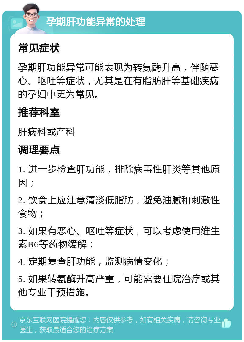 孕期肝功能异常的处理 常见症状 孕期肝功能异常可能表现为转氨酶升高，伴随恶心、呕吐等症状，尤其是在有脂肪肝等基础疾病的孕妇中更为常见。 推荐科室 肝病科或产科 调理要点 1. 进一步检查肝功能，排除病毒性肝炎等其他原因； 2. 饮食上应注意清淡低脂肪，避免油腻和刺激性食物； 3. 如果有恶心、呕吐等症状，可以考虑使用维生素B6等药物缓解； 4. 定期复查肝功能，监测病情变化； 5. 如果转氨酶升高严重，可能需要住院治疗或其他专业干预措施。