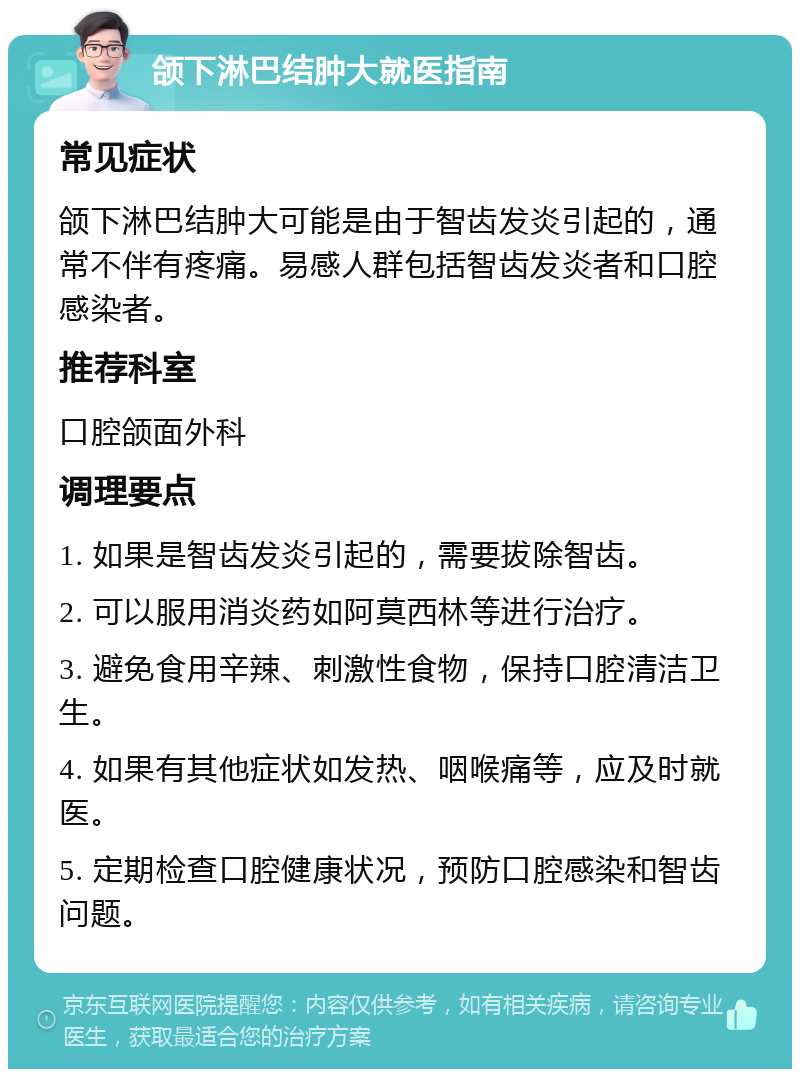 颌下淋巴结肿大就医指南 常见症状 颌下淋巴结肿大可能是由于智齿发炎引起的，通常不伴有疼痛。易感人群包括智齿发炎者和口腔感染者。 推荐科室 口腔颌面外科 调理要点 1. 如果是智齿发炎引起的，需要拔除智齿。 2. 可以服用消炎药如阿莫西林等进行治疗。 3. 避免食用辛辣、刺激性食物，保持口腔清洁卫生。 4. 如果有其他症状如发热、咽喉痛等，应及时就医。 5. 定期检查口腔健康状况，预防口腔感染和智齿问题。