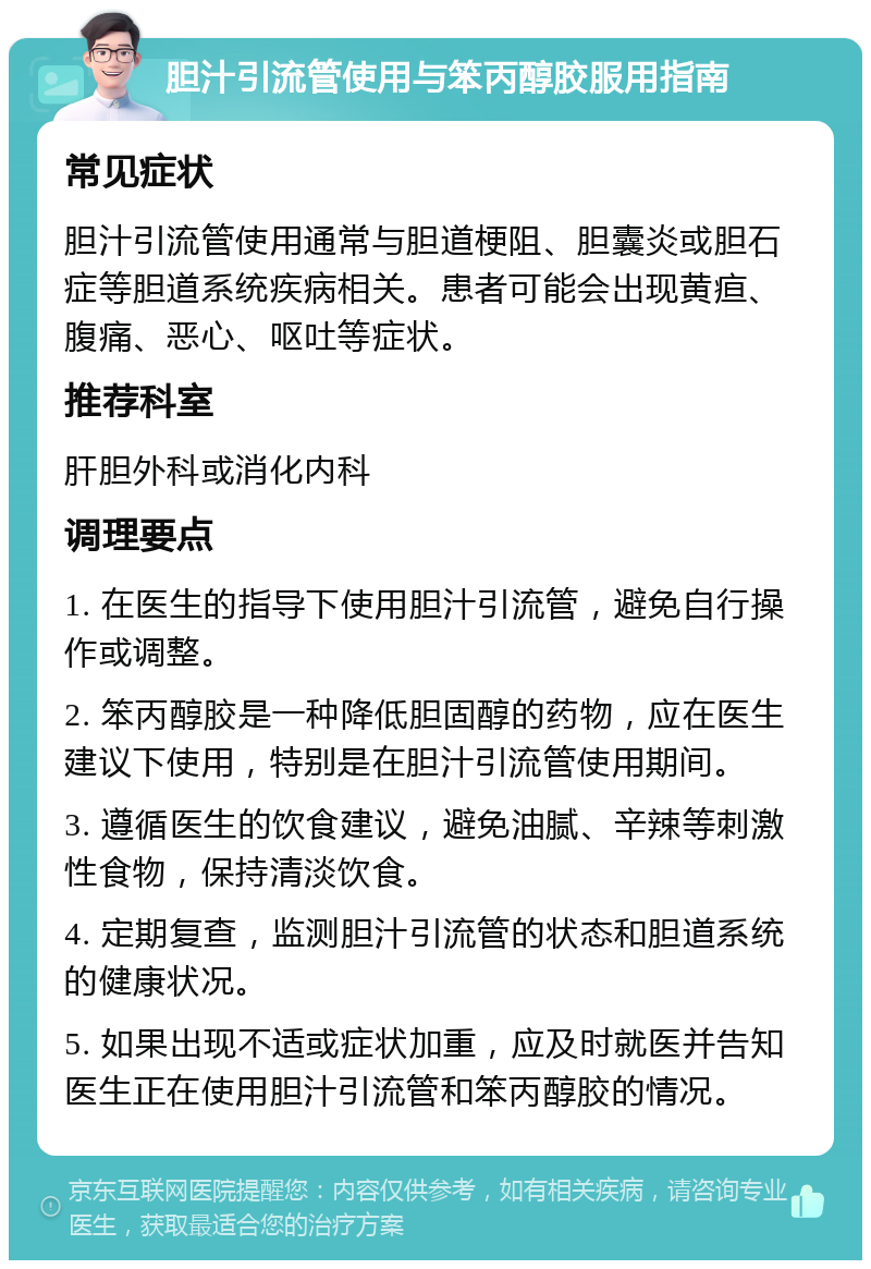 胆汁引流管使用与笨丙醇胶服用指南 常见症状 胆汁引流管使用通常与胆道梗阻、胆囊炎或胆石症等胆道系统疾病相关。患者可能会出现黄疸、腹痛、恶心、呕吐等症状。 推荐科室 肝胆外科或消化内科 调理要点 1. 在医生的指导下使用胆汁引流管，避免自行操作或调整。 2. 笨丙醇胶是一种降低胆固醇的药物，应在医生建议下使用，特别是在胆汁引流管使用期间。 3. 遵循医生的饮食建议，避免油腻、辛辣等刺激性食物，保持清淡饮食。 4. 定期复查，监测胆汁引流管的状态和胆道系统的健康状况。 5. 如果出现不适或症状加重，应及时就医并告知医生正在使用胆汁引流管和笨丙醇胶的情况。