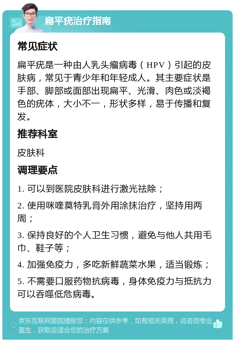 扁平疣治疗指南 常见症状 扁平疣是一种由人乳头瘤病毒（HPV）引起的皮肤病，常见于青少年和年轻成人。其主要症状是手部、脚部或面部出现扁平、光滑、肉色或淡褐色的疣体，大小不一，形状多样，易于传播和复发。 推荐科室 皮肤科 调理要点 1. 可以到医院皮肤科进行激光祛除； 2. 使用咪喹莫特乳膏外用涂抹治疗，坚持用两周； 3. 保持良好的个人卫生习惯，避免与他人共用毛巾、鞋子等； 4. 加强免疫力，多吃新鲜蔬菜水果，适当锻炼； 5. 不需要口服药物抗病毒，身体免疫力与抵抗力可以吞噬低危病毒。