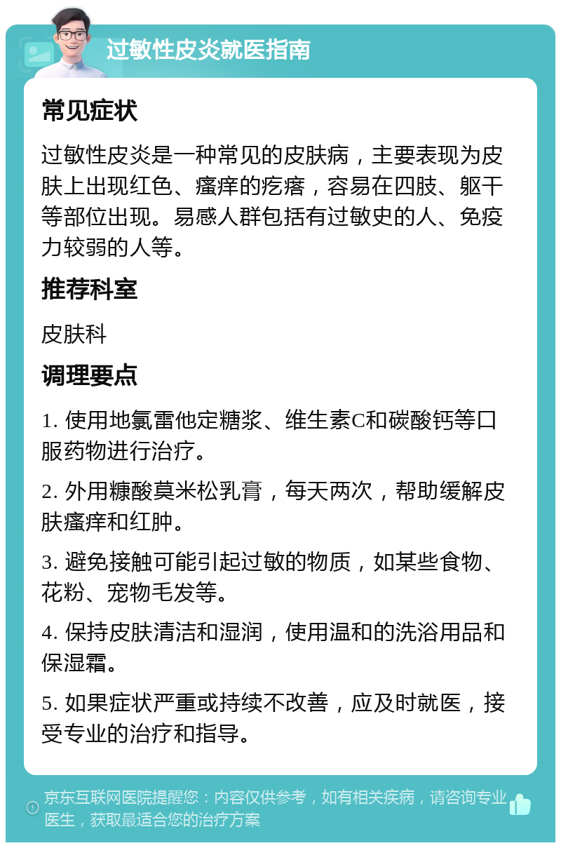 过敏性皮炎就医指南 常见症状 过敏性皮炎是一种常见的皮肤病，主要表现为皮肤上出现红色、瘙痒的疙瘩，容易在四肢、躯干等部位出现。易感人群包括有过敏史的人、免疫力较弱的人等。 推荐科室 皮肤科 调理要点 1. 使用地氯雷他定糖浆、维生素C和碳酸钙等口服药物进行治疗。 2. 外用糠酸莫米松乳膏，每天两次，帮助缓解皮肤瘙痒和红肿。 3. 避免接触可能引起过敏的物质，如某些食物、花粉、宠物毛发等。 4. 保持皮肤清洁和湿润，使用温和的洗浴用品和保湿霜。 5. 如果症状严重或持续不改善，应及时就医，接受专业的治疗和指导。