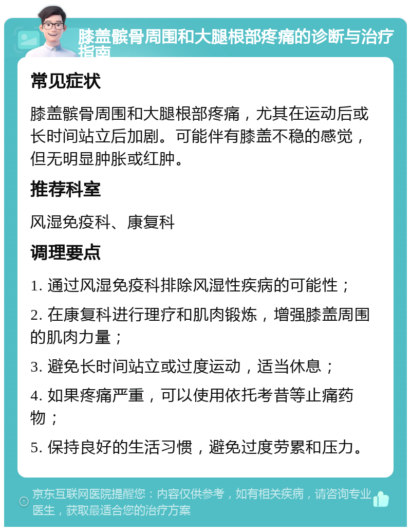 膝盖髌骨周围和大腿根部疼痛的诊断与治疗指南 常见症状 膝盖髌骨周围和大腿根部疼痛，尤其在运动后或长时间站立后加剧。可能伴有膝盖不稳的感觉，但无明显肿胀或红肿。 推荐科室 风湿免疫科、康复科 调理要点 1. 通过风湿免疫科排除风湿性疾病的可能性； 2. 在康复科进行理疗和肌肉锻炼，增强膝盖周围的肌肉力量； 3. 避免长时间站立或过度运动，适当休息； 4. 如果疼痛严重，可以使用依托考昔等止痛药物； 5. 保持良好的生活习惯，避免过度劳累和压力。