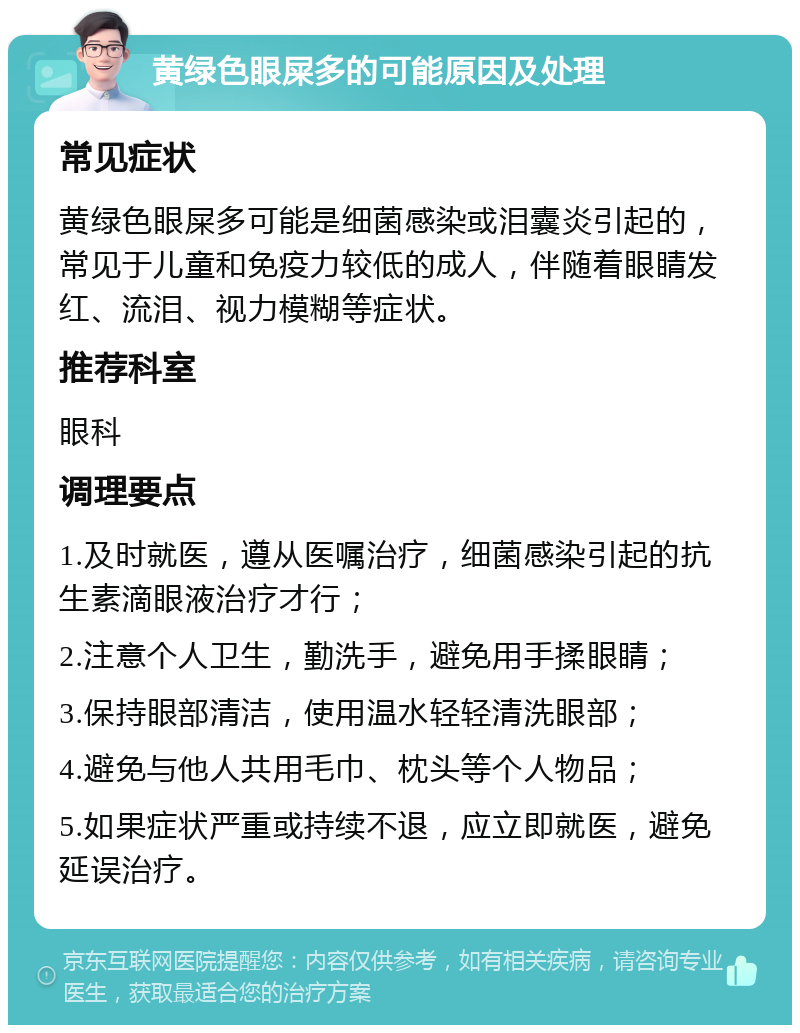 黄绿色眼屎多的可能原因及处理 常见症状 黄绿色眼屎多可能是细菌感染或泪囊炎引起的，常见于儿童和免疫力较低的成人，伴随着眼睛发红、流泪、视力模糊等症状。 推荐科室 眼科 调理要点 1.及时就医，遵从医嘱治疗，细菌感染引起的抗生素滴眼液治疗才行； 2.注意个人卫生，勤洗手，避免用手揉眼睛； 3.保持眼部清洁，使用温水轻轻清洗眼部； 4.避免与他人共用毛巾、枕头等个人物品； 5.如果症状严重或持续不退，应立即就医，避免延误治疗。