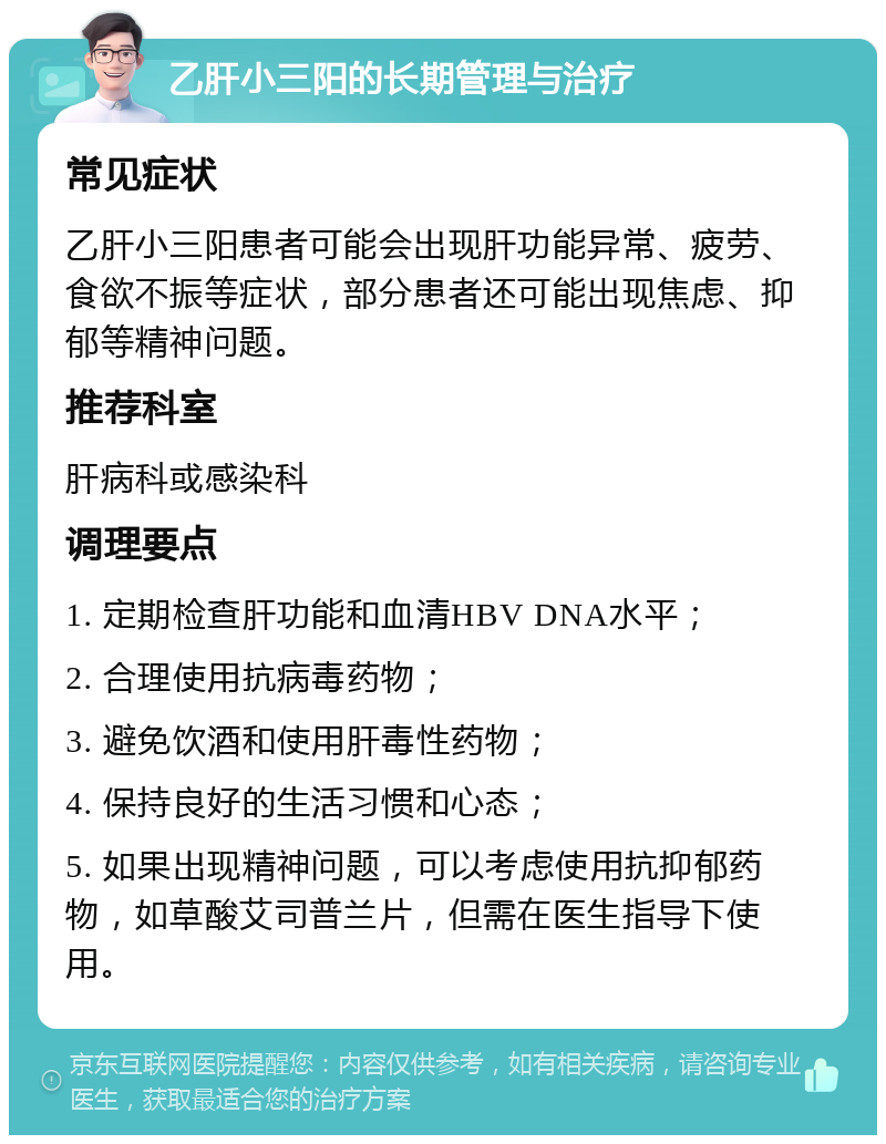 乙肝小三阳的长期管理与治疗 常见症状 乙肝小三阳患者可能会出现肝功能异常、疲劳、食欲不振等症状，部分患者还可能出现焦虑、抑郁等精神问题。 推荐科室 肝病科或感染科 调理要点 1. 定期检查肝功能和血清HBV DNA水平； 2. 合理使用抗病毒药物； 3. 避免饮酒和使用肝毒性药物； 4. 保持良好的生活习惯和心态； 5. 如果出现精神问题，可以考虑使用抗抑郁药物，如草酸艾司普兰片，但需在医生指导下使用。