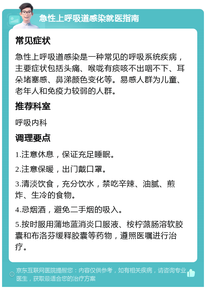 急性上呼吸道感染就医指南 常见症状 急性上呼吸道感染是一种常见的呼吸系统疾病，主要症状包括头痛、喉咙有痰咳不出咽不下、耳朵堵塞感、鼻涕颜色变化等。易感人群为儿童、老年人和免疫力较弱的人群。 推荐科室 呼吸内科 调理要点 1.注意休息，保证充足睡眠。 2.注意保暖，出门戴口罩。 3.清淡饮食，充分饮水，禁吃辛辣、油腻、煎炸、生冷的食物。 4.忌烟酒，避免二手烟的吸入。 5.按时服用蒲地蓝消炎口服液、桉柠蒎肠溶软胶囊和布洛芬缓释胶囊等药物，遵照医嘱进行治疗。