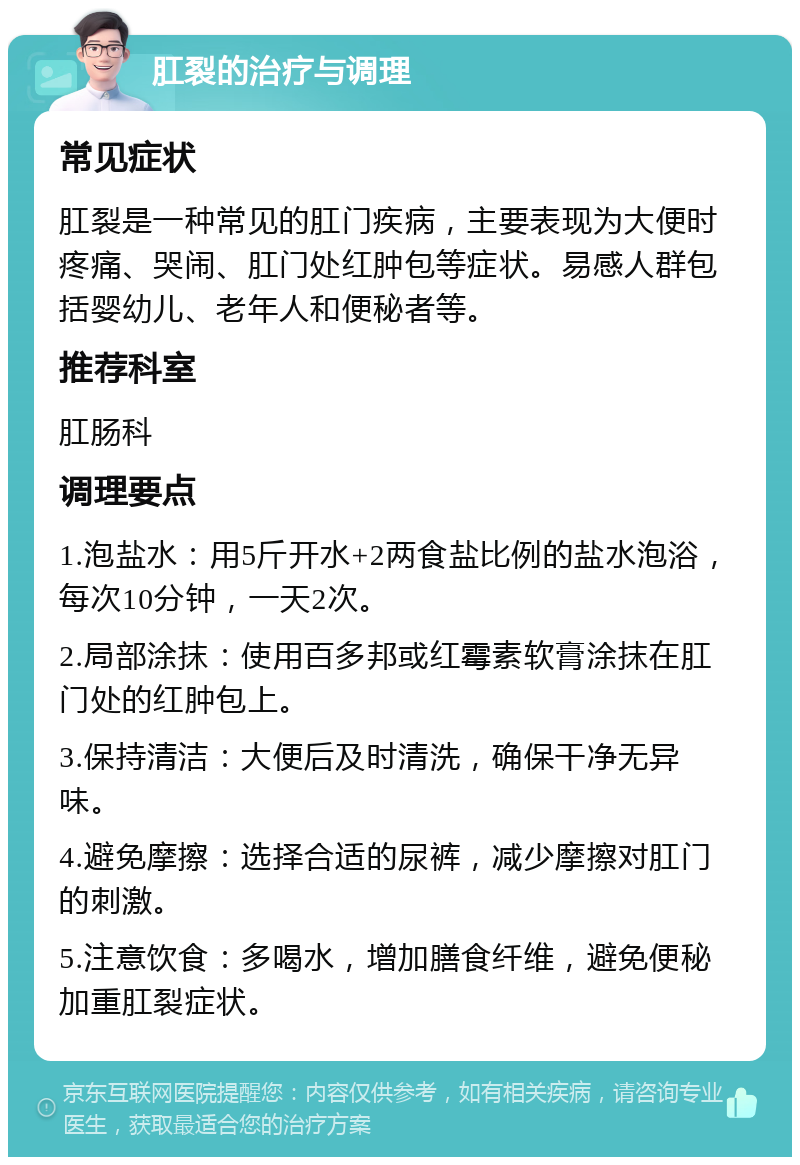 肛裂的治疗与调理 常见症状 肛裂是一种常见的肛门疾病，主要表现为大便时疼痛、哭闹、肛门处红肿包等症状。易感人群包括婴幼儿、老年人和便秘者等。 推荐科室 肛肠科 调理要点 1.泡盐水：用5斤开水+2两食盐比例的盐水泡浴，每次10分钟，一天2次。 2.局部涂抹：使用百多邦或红霉素软膏涂抹在肛门处的红肿包上。 3.保持清洁：大便后及时清洗，确保干净无异味。 4.避免摩擦：选择合适的尿裤，减少摩擦对肛门的刺激。 5.注意饮食：多喝水，增加膳食纤维，避免便秘加重肛裂症状。