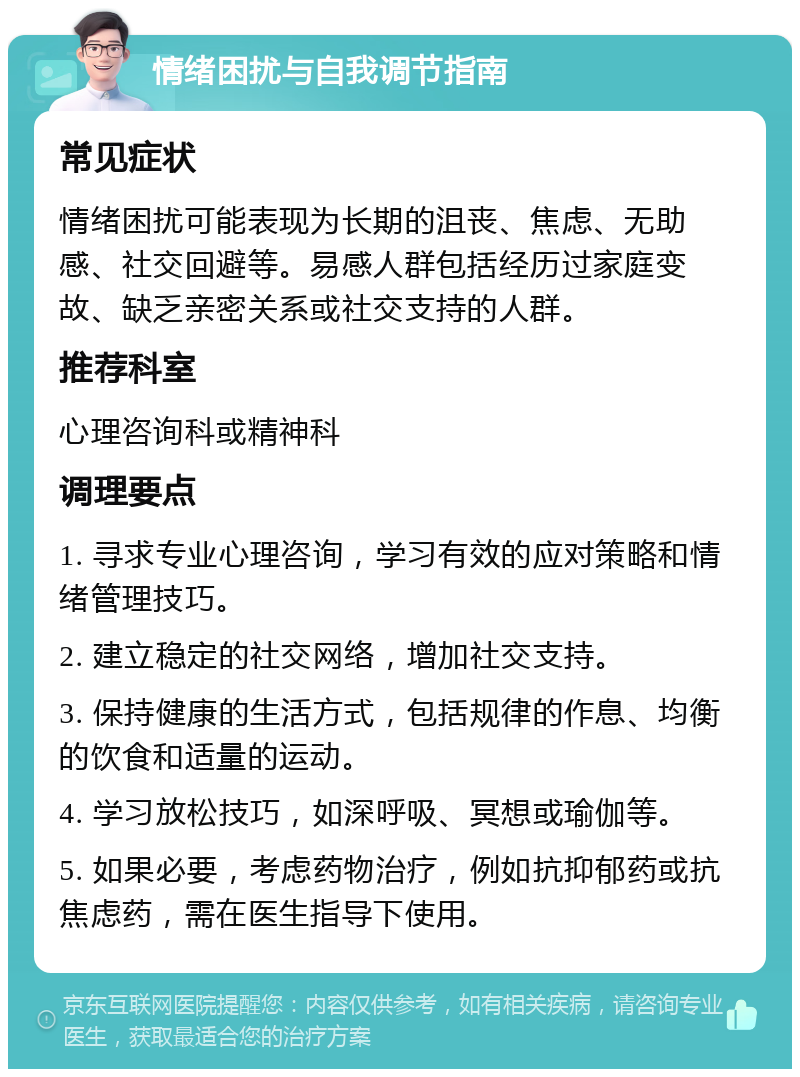 情绪困扰与自我调节指南 常见症状 情绪困扰可能表现为长期的沮丧、焦虑、无助感、社交回避等。易感人群包括经历过家庭变故、缺乏亲密关系或社交支持的人群。 推荐科室 心理咨询科或精神科 调理要点 1. 寻求专业心理咨询，学习有效的应对策略和情绪管理技巧。 2. 建立稳定的社交网络，增加社交支持。 3. 保持健康的生活方式，包括规律的作息、均衡的饮食和适量的运动。 4. 学习放松技巧，如深呼吸、冥想或瑜伽等。 5. 如果必要，考虑药物治疗，例如抗抑郁药或抗焦虑药，需在医生指导下使用。