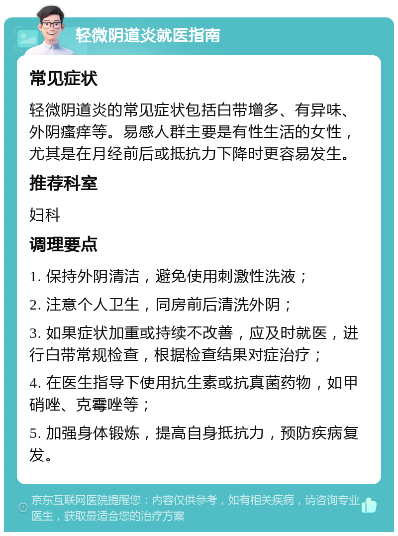 轻微阴道炎就医指南 常见症状 轻微阴道炎的常见症状包括白带增多、有异味、外阴瘙痒等。易感人群主要是有性生活的女性，尤其是在月经前后或抵抗力下降时更容易发生。 推荐科室 妇科 调理要点 1. 保持外阴清洁，避免使用刺激性洗液； 2. 注意个人卫生，同房前后清洗外阴； 3. 如果症状加重或持续不改善，应及时就医，进行白带常规检查，根据检查结果对症治疗； 4. 在医生指导下使用抗生素或抗真菌药物，如甲硝唑、克霉唑等； 5. 加强身体锻炼，提高自身抵抗力，预防疾病复发。