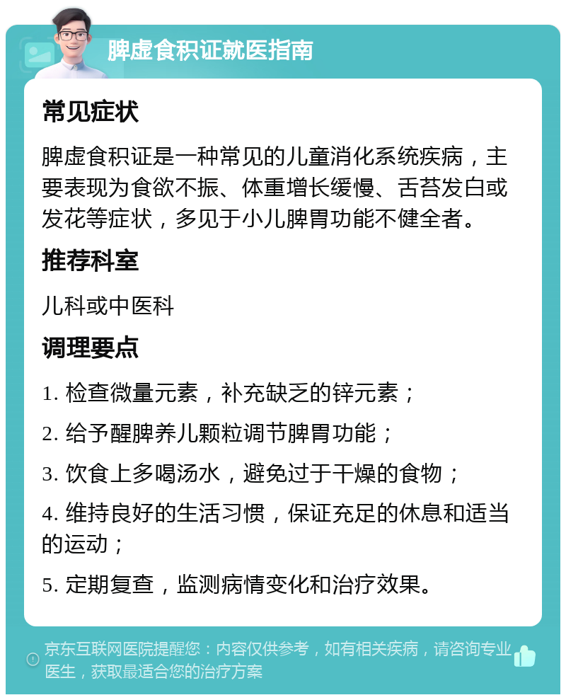 脾虚食积证就医指南 常见症状 脾虚食积证是一种常见的儿童消化系统疾病，主要表现为食欲不振、体重增长缓慢、舌苔发白或发花等症状，多见于小儿脾胃功能不健全者。 推荐科室 儿科或中医科 调理要点 1. 检查微量元素，补充缺乏的锌元素； 2. 给予醒脾养儿颗粒调节脾胃功能； 3. 饮食上多喝汤水，避免过于干燥的食物； 4. 维持良好的生活习惯，保证充足的休息和适当的运动； 5. 定期复查，监测病情变化和治疗效果。