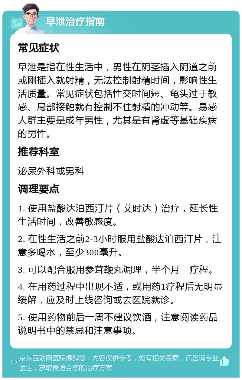 早泄治疗指南 常见症状 早泄是指在性生活中，男性在阴茎插入阴道之前或刚插入就射精，无法控制射精时间，影响性生活质量。常见症状包括性交时间短、龟头过于敏感、局部接触就有控制不住射精的冲动等。易感人群主要是成年男性，尤其是有肾虚等基础疾病的男性。 推荐科室 泌尿外科或男科 调理要点 1. 使用盐酸达泊西汀片（艾时达）治疗，延长性生活时间，改善敏感度。 2. 在性生活之前2-3小时服用盐酸达泊西汀片，注意多喝水，至少300毫升。 3. 可以配合服用参茸鞭丸调理，半个月一疗程。 4. 在用药过程中出现不适，或用药1疗程后无明显缓解，应及时上线咨询或去医院就诊。 5. 使用药物前后一周不建议饮酒，注意阅读药品说明书中的禁忌和注意事项。