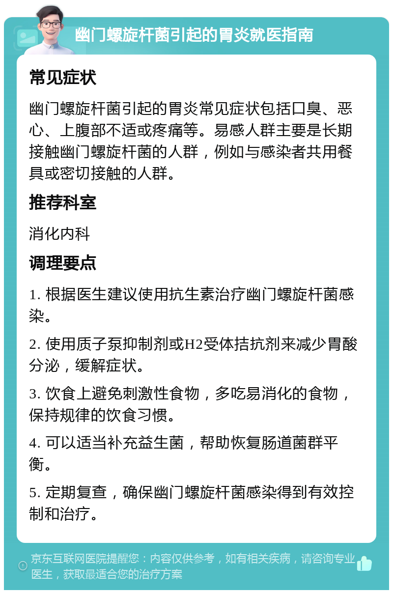 幽门螺旋杆菌引起的胃炎就医指南 常见症状 幽门螺旋杆菌引起的胃炎常见症状包括口臭、恶心、上腹部不适或疼痛等。易感人群主要是长期接触幽门螺旋杆菌的人群，例如与感染者共用餐具或密切接触的人群。 推荐科室 消化内科 调理要点 1. 根据医生建议使用抗生素治疗幽门螺旋杆菌感染。 2. 使用质子泵抑制剂或H2受体拮抗剂来减少胃酸分泌，缓解症状。 3. 饮食上避免刺激性食物，多吃易消化的食物，保持规律的饮食习惯。 4. 可以适当补充益生菌，帮助恢复肠道菌群平衡。 5. 定期复查，确保幽门螺旋杆菌感染得到有效控制和治疗。