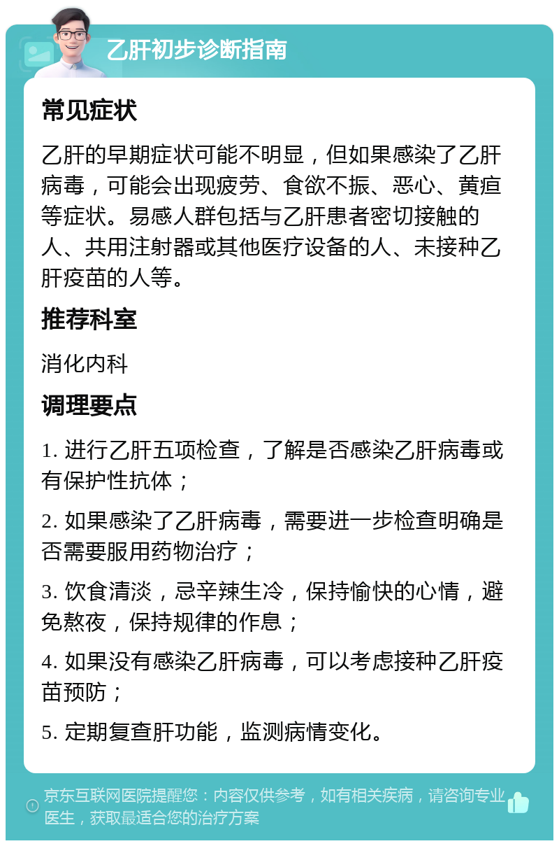 乙肝初步诊断指南 常见症状 乙肝的早期症状可能不明显，但如果感染了乙肝病毒，可能会出现疲劳、食欲不振、恶心、黄疸等症状。易感人群包括与乙肝患者密切接触的人、共用注射器或其他医疗设备的人、未接种乙肝疫苗的人等。 推荐科室 消化内科 调理要点 1. 进行乙肝五项检查，了解是否感染乙肝病毒或有保护性抗体； 2. 如果感染了乙肝病毒，需要进一步检查明确是否需要服用药物治疗； 3. 饮食清淡，忌辛辣生冷，保持愉快的心情，避免熬夜，保持规律的作息； 4. 如果没有感染乙肝病毒，可以考虑接种乙肝疫苗预防； 5. 定期复查肝功能，监测病情变化。