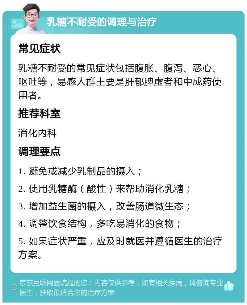 乳糖不耐受的调理与治疗 常见症状 乳糖不耐受的常见症状包括腹胀、腹泻、恶心、呕吐等，易感人群主要是肝郁脾虚者和中成药使用者。 推荐科室 消化内科 调理要点 1. 避免或减少乳制品的摄入； 2. 使用乳糖酶（酸性）来帮助消化乳糖； 3. 增加益生菌的摄入，改善肠道微生态； 4. 调整饮食结构，多吃易消化的食物； 5. 如果症状严重，应及时就医并遵循医生的治疗方案。