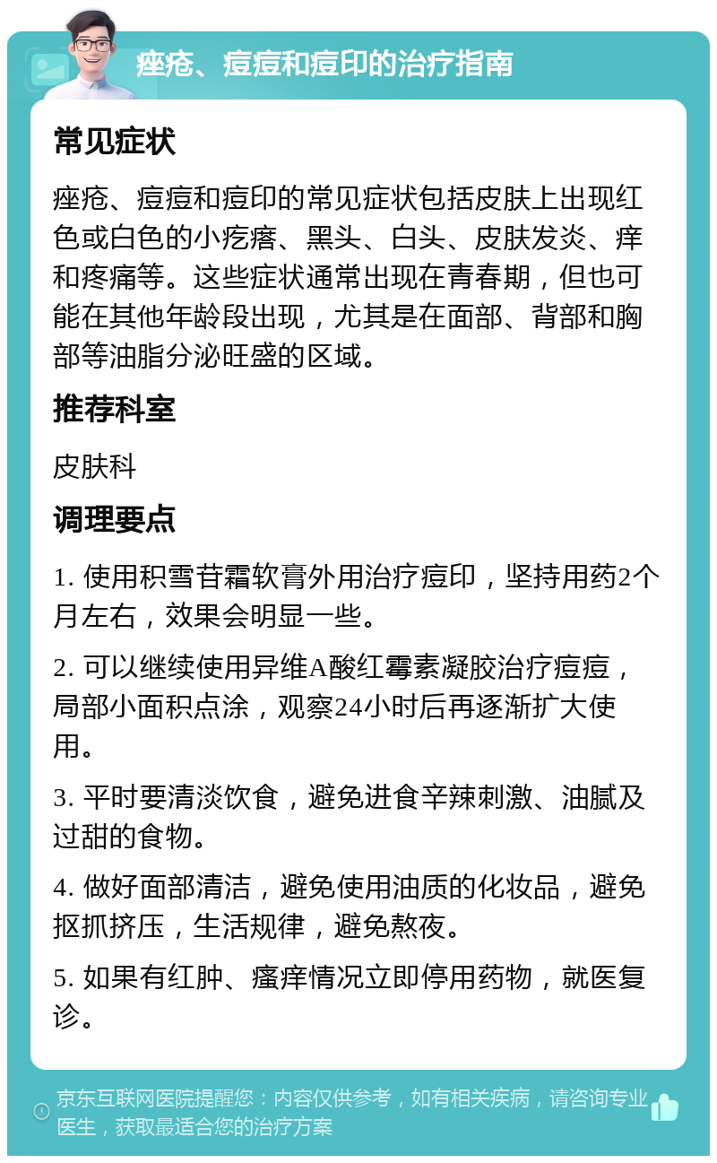 痤疮、痘痘和痘印的治疗指南 常见症状 痤疮、痘痘和痘印的常见症状包括皮肤上出现红色或白色的小疙瘩、黑头、白头、皮肤发炎、痒和疼痛等。这些症状通常出现在青春期，但也可能在其他年龄段出现，尤其是在面部、背部和胸部等油脂分泌旺盛的区域。 推荐科室 皮肤科 调理要点 1. 使用积雪苷霜软膏外用治疗痘印，坚持用药2个月左右，效果会明显一些。 2. 可以继续使用异维A酸红霉素凝胶治疗痘痘，局部小面积点涂，观察24小时后再逐渐扩大使用。 3. 平时要清淡饮食，避免进食辛辣刺激、油腻及过甜的食物。 4. 做好面部清洁，避免使用油质的化妆品，避免抠抓挤压，生活规律，避免熬夜。 5. 如果有红肿、瘙痒情况立即停用药物，就医复诊。