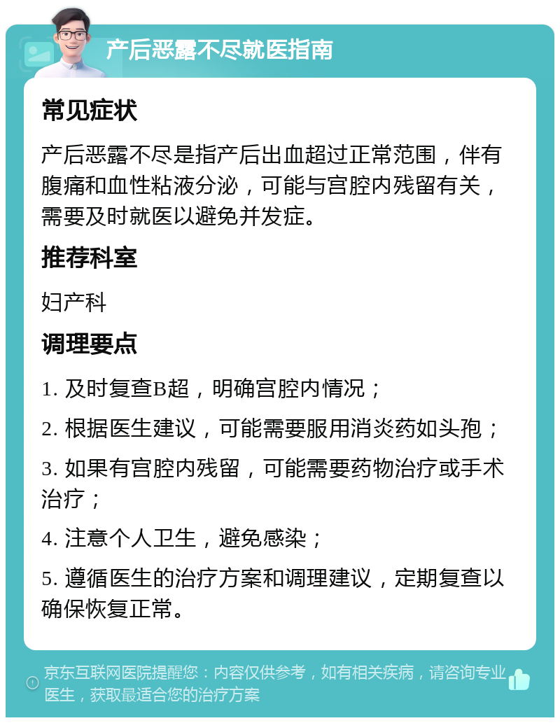 产后恶露不尽就医指南 常见症状 产后恶露不尽是指产后出血超过正常范围，伴有腹痛和血性粘液分泌，可能与宫腔内残留有关，需要及时就医以避免并发症。 推荐科室 妇产科 调理要点 1. 及时复查B超，明确宫腔内情况； 2. 根据医生建议，可能需要服用消炎药如头孢； 3. 如果有宫腔内残留，可能需要药物治疗或手术治疗； 4. 注意个人卫生，避免感染； 5. 遵循医生的治疗方案和调理建议，定期复查以确保恢复正常。