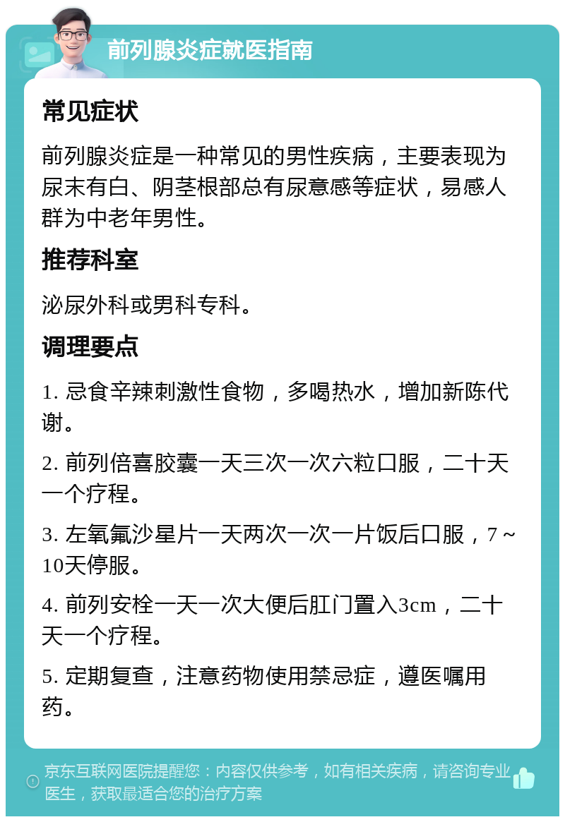 前列腺炎症就医指南 常见症状 前列腺炎症是一种常见的男性疾病，主要表现为尿末有白、阴茎根部总有尿意感等症状，易感人群为中老年男性。 推荐科室 泌尿外科或男科专科。 调理要点 1. 忌食辛辣刺激性食物，多喝热水，增加新陈代谢。 2. 前列倍喜胶囊一天三次一次六粒口服，二十天一个疗程。 3. 左氧氟沙星片一天两次一次一片饭后口服，7～10天停服。 4. 前列安栓一天一次大便后肛门置入3cm，二十天一个疗程。 5. 定期复查，注意药物使用禁忌症，遵医嘱用药。