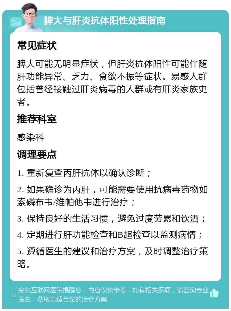 脾大与肝炎抗体阳性处理指南 常见症状 脾大可能无明显症状，但肝炎抗体阳性可能伴随肝功能异常、乏力、食欲不振等症状。易感人群包括曾经接触过肝炎病毒的人群或有肝炎家族史者。 推荐科室 感染科 调理要点 1. 重新复查丙肝抗体以确认诊断； 2. 如果确诊为丙肝，可能需要使用抗病毒药物如索磷布韦/维帕他韦进行治疗； 3. 保持良好的生活习惯，避免过度劳累和饮酒； 4. 定期进行肝功能检查和B超检查以监测病情； 5. 遵循医生的建议和治疗方案，及时调整治疗策略。