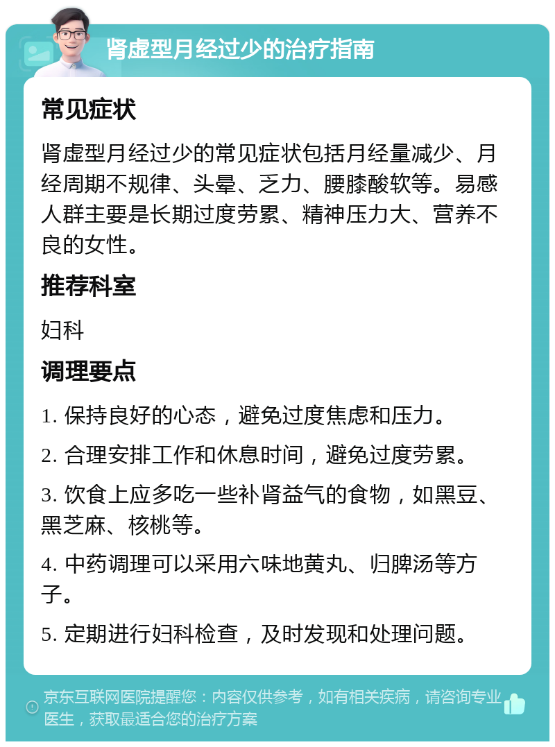 肾虚型月经过少的治疗指南 常见症状 肾虚型月经过少的常见症状包括月经量减少、月经周期不规律、头晕、乏力、腰膝酸软等。易感人群主要是长期过度劳累、精神压力大、营养不良的女性。 推荐科室 妇科 调理要点 1. 保持良好的心态，避免过度焦虑和压力。 2. 合理安排工作和休息时间，避免过度劳累。 3. 饮食上应多吃一些补肾益气的食物，如黑豆、黑芝麻、核桃等。 4. 中药调理可以采用六味地黄丸、归脾汤等方子。 5. 定期进行妇科检查，及时发现和处理问题。