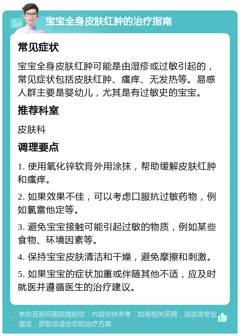 宝宝全身皮肤红肿的治疗指南 常见症状 宝宝全身皮肤红肿可能是由湿疹或过敏引起的，常见症状包括皮肤红肿、瘙痒、无发热等。易感人群主要是婴幼儿，尤其是有过敏史的宝宝。 推荐科室 皮肤科 调理要点 1. 使用氧化锌软膏外用涂抹，帮助缓解皮肤红肿和瘙痒。 2. 如果效果不佳，可以考虑口服抗过敏药物，例如氯雷他定等。 3. 避免宝宝接触可能引起过敏的物质，例如某些食物、环境因素等。 4. 保持宝宝皮肤清洁和干燥，避免摩擦和刺激。 5. 如果宝宝的症状加重或伴随其他不适，应及时就医并遵循医生的治疗建议。