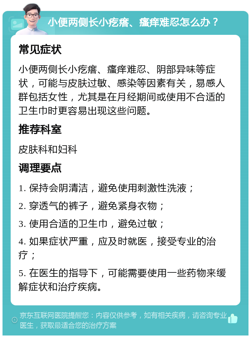 小便两侧长小疙瘩、瘙痒难忍怎么办？ 常见症状 小便两侧长小疙瘩、瘙痒难忍、阴部异味等症状，可能与皮肤过敏、感染等因素有关，易感人群包括女性，尤其是在月经期间或使用不合适的卫生巾时更容易出现这些问题。 推荐科室 皮肤科和妇科 调理要点 1. 保持会阴清洁，避免使用刺激性洗液； 2. 穿透气的裤子，避免紧身衣物； 3. 使用合适的卫生巾，避免过敏； 4. 如果症状严重，应及时就医，接受专业的治疗； 5. 在医生的指导下，可能需要使用一些药物来缓解症状和治疗疾病。