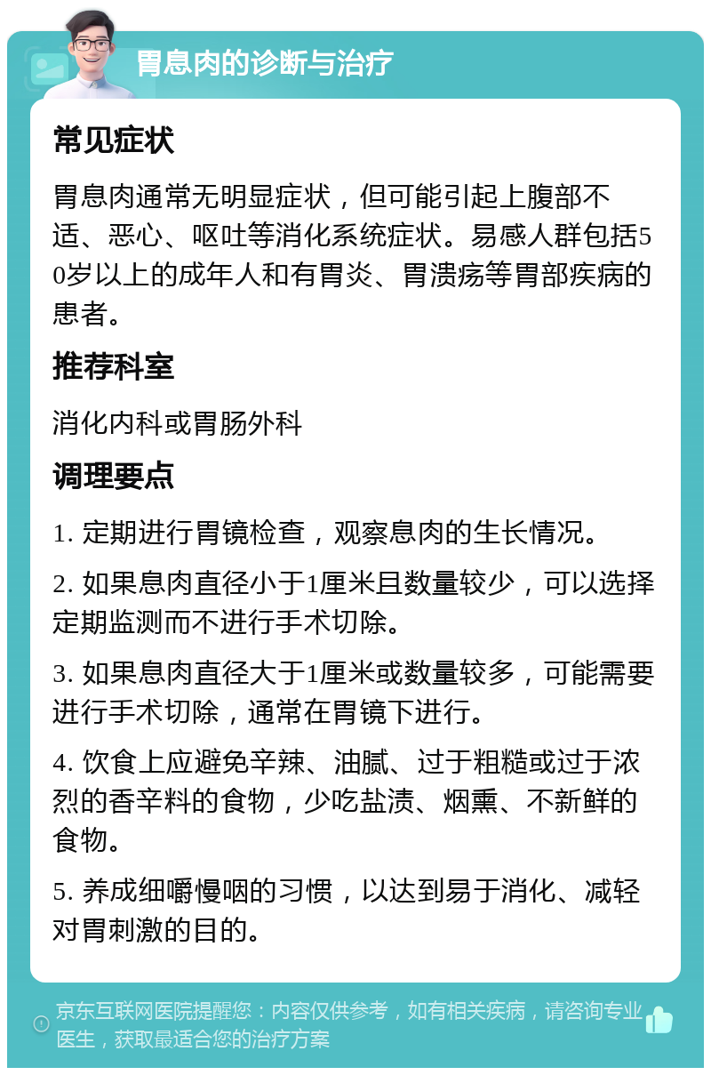 胃息肉的诊断与治疗 常见症状 胃息肉通常无明显症状，但可能引起上腹部不适、恶心、呕吐等消化系统症状。易感人群包括50岁以上的成年人和有胃炎、胃溃疡等胃部疾病的患者。 推荐科室 消化内科或胃肠外科 调理要点 1. 定期进行胃镜检查，观察息肉的生长情况。 2. 如果息肉直径小于1厘米且数量较少，可以选择定期监测而不进行手术切除。 3. 如果息肉直径大于1厘米或数量较多，可能需要进行手术切除，通常在胃镜下进行。 4. 饮食上应避免辛辣、油腻、过于粗糙或过于浓烈的香辛料的食物，少吃盐渍、烟熏、不新鲜的食物。 5. 养成细嚼慢咽的习惯，以达到易于消化、减轻对胃刺激的目的。