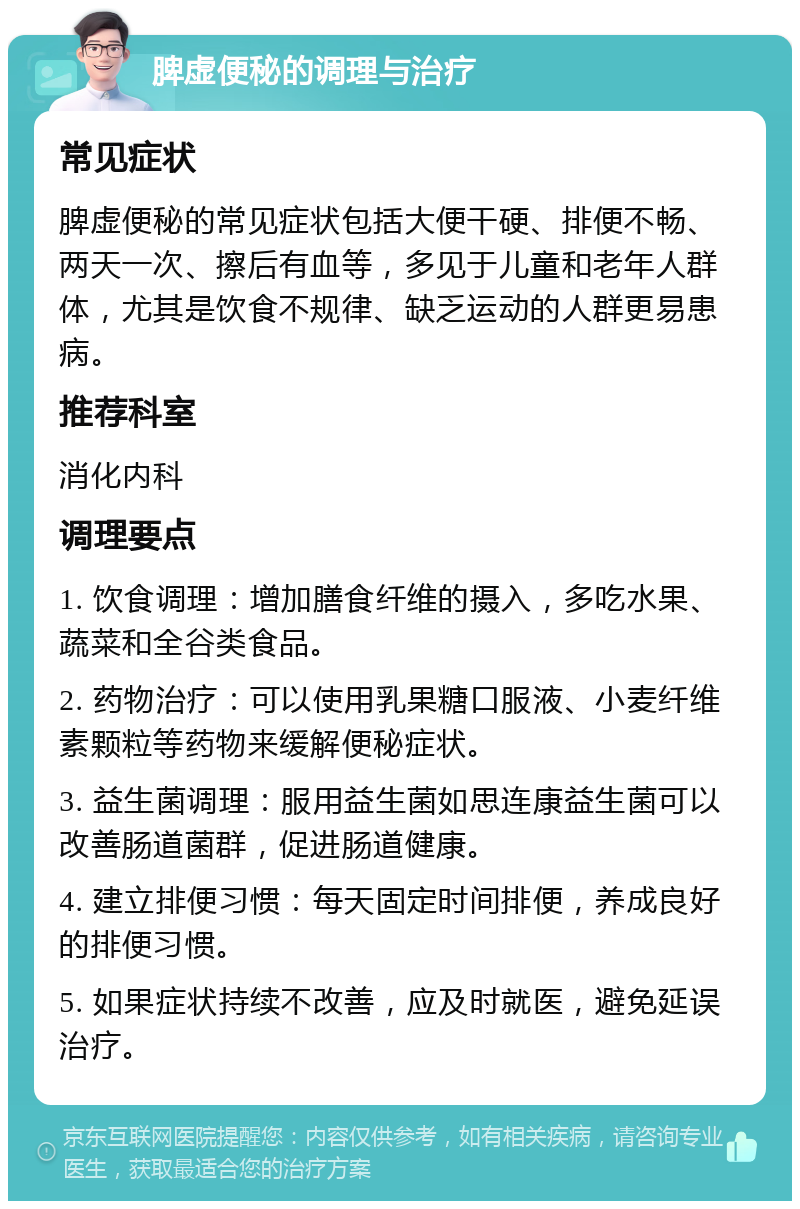 脾虚便秘的调理与治疗 常见症状 脾虚便秘的常见症状包括大便干硬、排便不畅、两天一次、擦后有血等，多见于儿童和老年人群体，尤其是饮食不规律、缺乏运动的人群更易患病。 推荐科室 消化内科 调理要点 1. 饮食调理：增加膳食纤维的摄入，多吃水果、蔬菜和全谷类食品。 2. 药物治疗：可以使用乳果糖口服液、小麦纤维素颗粒等药物来缓解便秘症状。 3. 益生菌调理：服用益生菌如思连康益生菌可以改善肠道菌群，促进肠道健康。 4. 建立排便习惯：每天固定时间排便，养成良好的排便习惯。 5. 如果症状持续不改善，应及时就医，避免延误治疗。