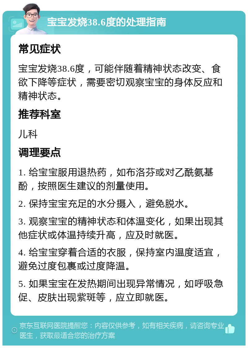 宝宝发烧38.6度的处理指南 常见症状 宝宝发烧38.6度，可能伴随着精神状态改变、食欲下降等症状，需要密切观察宝宝的身体反应和精神状态。 推荐科室 儿科 调理要点 1. 给宝宝服用退热药，如布洛芬或对乙酰氨基酚，按照医生建议的剂量使用。 2. 保持宝宝充足的水分摄入，避免脱水。 3. 观察宝宝的精神状态和体温变化，如果出现其他症状或体温持续升高，应及时就医。 4. 给宝宝穿着合适的衣服，保持室内温度适宜，避免过度包裹或过度降温。 5. 如果宝宝在发热期间出现异常情况，如呼吸急促、皮肤出现紫斑等，应立即就医。