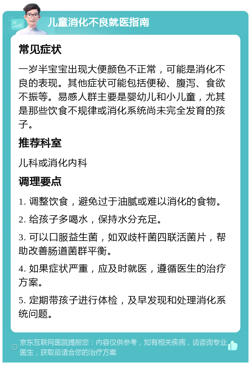 儿童消化不良就医指南 常见症状 一岁半宝宝出现大便颜色不正常，可能是消化不良的表现。其他症状可能包括便秘、腹泻、食欲不振等。易感人群主要是婴幼儿和小儿童，尤其是那些饮食不规律或消化系统尚未完全发育的孩子。 推荐科室 儿科或消化内科 调理要点 1. 调整饮食，避免过于油腻或难以消化的食物。 2. 给孩子多喝水，保持水分充足。 3. 可以口服益生菌，如双歧杆菌四联活菌片，帮助改善肠道菌群平衡。 4. 如果症状严重，应及时就医，遵循医生的治疗方案。 5. 定期带孩子进行体检，及早发现和处理消化系统问题。