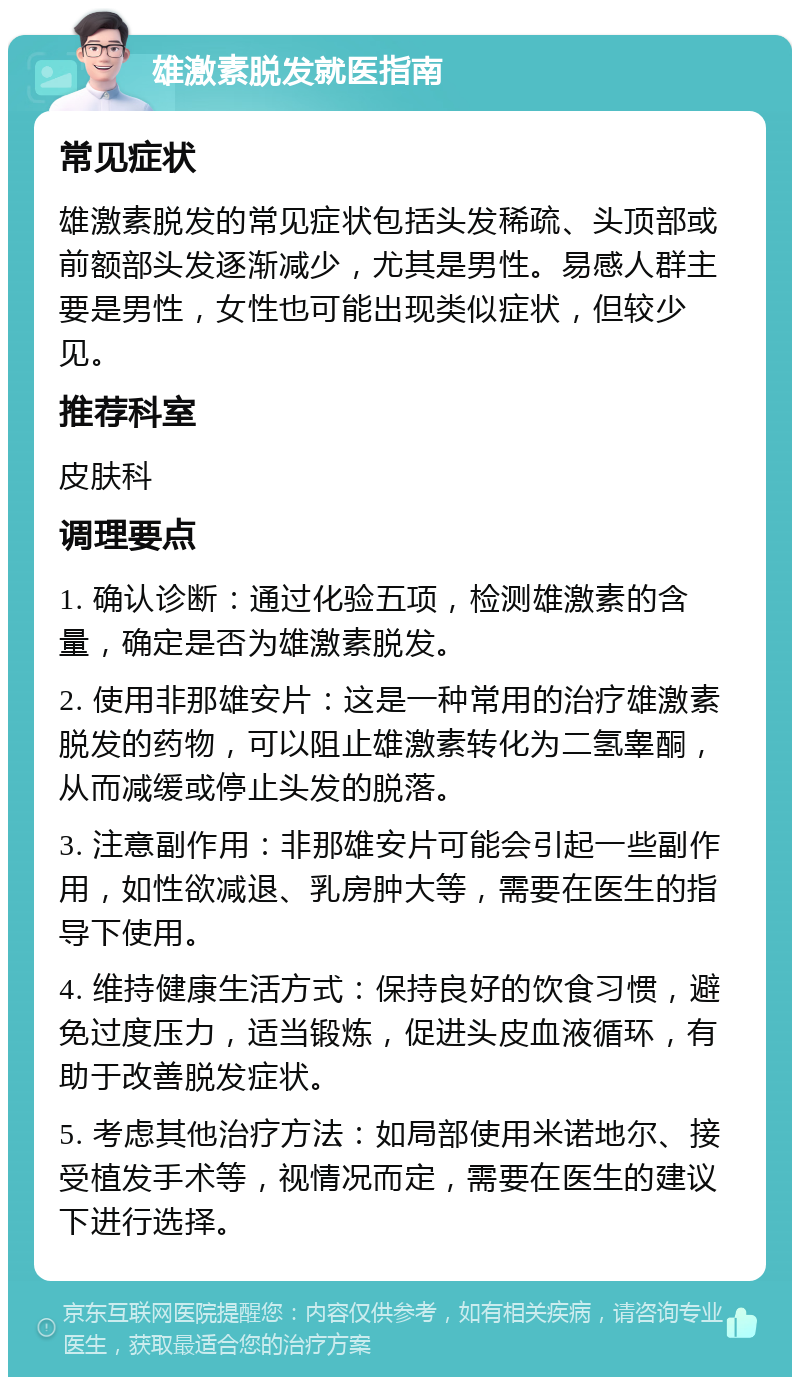 雄激素脱发就医指南 常见症状 雄激素脱发的常见症状包括头发稀疏、头顶部或前额部头发逐渐减少，尤其是男性。易感人群主要是男性，女性也可能出现类似症状，但较少见。 推荐科室 皮肤科 调理要点 1. 确认诊断：通过化验五项，检测雄激素的含量，确定是否为雄激素脱发。 2. 使用非那雄安片：这是一种常用的治疗雄激素脱发的药物，可以阻止雄激素转化为二氢睾酮，从而减缓或停止头发的脱落。 3. 注意副作用：非那雄安片可能会引起一些副作用，如性欲减退、乳房肿大等，需要在医生的指导下使用。 4. 维持健康生活方式：保持良好的饮食习惯，避免过度压力，适当锻炼，促进头皮血液循环，有助于改善脱发症状。 5. 考虑其他治疗方法：如局部使用米诺地尔、接受植发手术等，视情况而定，需要在医生的建议下进行选择。