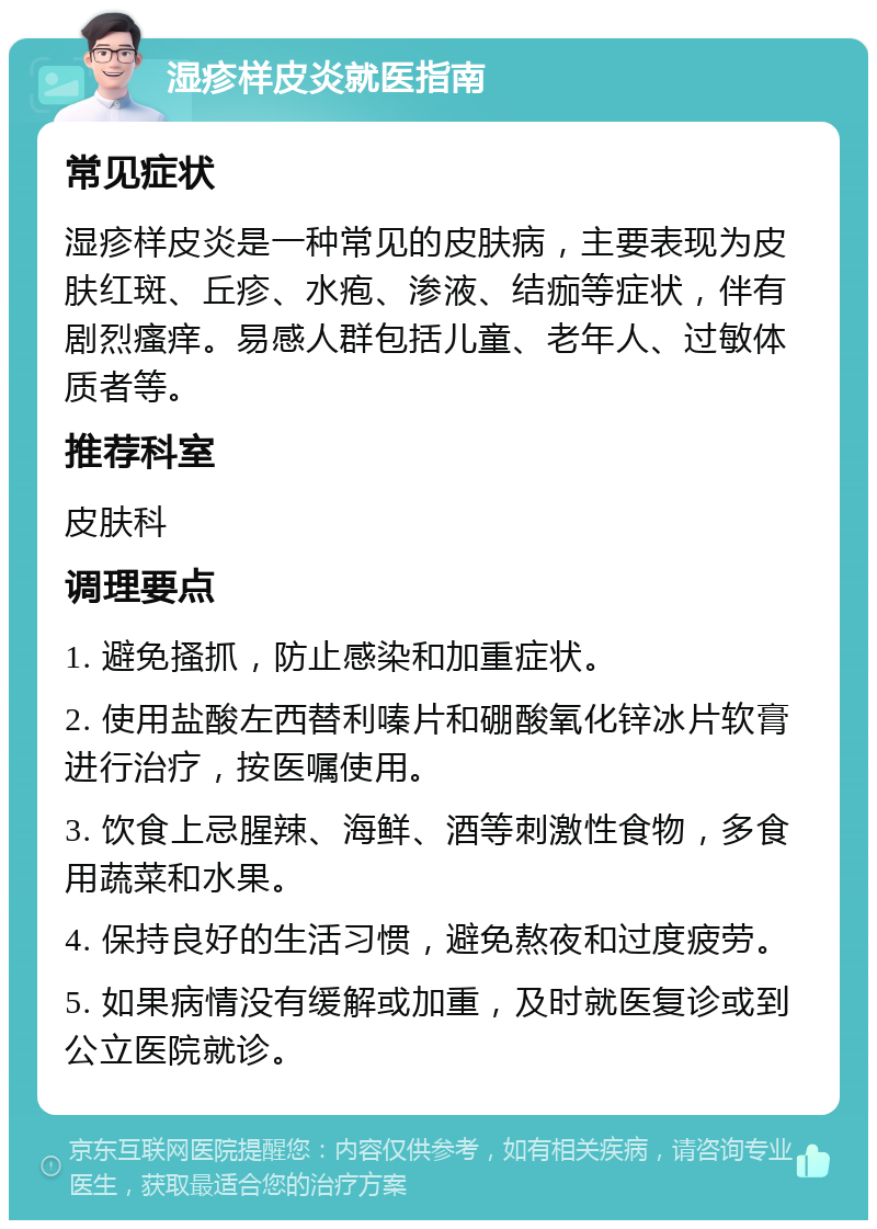 湿疹样皮炎就医指南 常见症状 湿疹样皮炎是一种常见的皮肤病，主要表现为皮肤红斑、丘疹、水疱、渗液、结痂等症状，伴有剧烈瘙痒。易感人群包括儿童、老年人、过敏体质者等。 推荐科室 皮肤科 调理要点 1. 避免搔抓，防止感染和加重症状。 2. 使用盐酸左西替利嗪片和硼酸氧化锌冰片软膏进行治疗，按医嘱使用。 3. 饮食上忌腥辣、海鲜、酒等刺激性食物，多食用蔬菜和水果。 4. 保持良好的生活习惯，避免熬夜和过度疲劳。 5. 如果病情没有缓解或加重，及时就医复诊或到公立医院就诊。