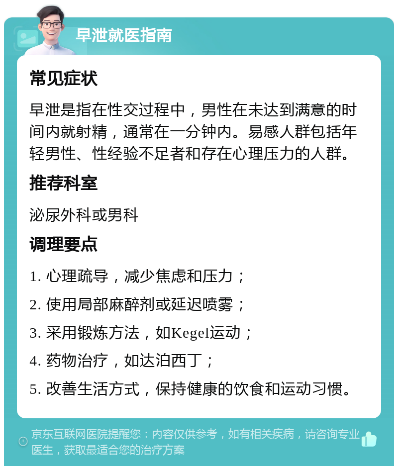 早泄就医指南 常见症状 早泄是指在性交过程中，男性在未达到满意的时间内就射精，通常在一分钟内。易感人群包括年轻男性、性经验不足者和存在心理压力的人群。 推荐科室 泌尿外科或男科 调理要点 1. 心理疏导，减少焦虑和压力； 2. 使用局部麻醉剂或延迟喷雾； 3. 采用锻炼方法，如Kegel运动； 4. 药物治疗，如达泊西丁； 5. 改善生活方式，保持健康的饮食和运动习惯。