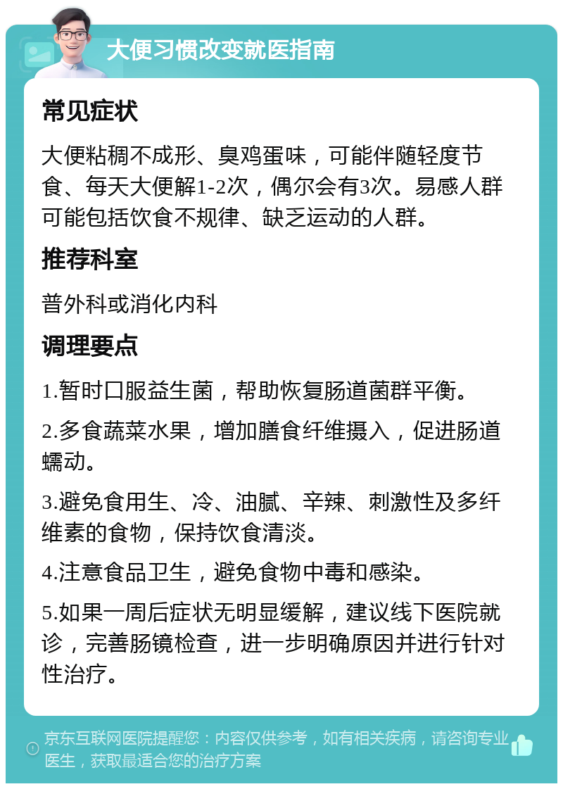 大便习惯改变就医指南 常见症状 大便粘稠不成形、臭鸡蛋味，可能伴随轻度节食、每天大便解1-2次，偶尔会有3次。易感人群可能包括饮食不规律、缺乏运动的人群。 推荐科室 普外科或消化内科 调理要点 1.暂时口服益生菌，帮助恢复肠道菌群平衡。 2.多食蔬菜水果，增加膳食纤维摄入，促进肠道蠕动。 3.避免食用生、冷、油腻、辛辣、刺激性及多纤维素的食物，保持饮食清淡。 4.注意食品卫生，避免食物中毒和感染。 5.如果一周后症状无明显缓解，建议线下医院就诊，完善肠镜检查，进一步明确原因并进行针对性治疗。