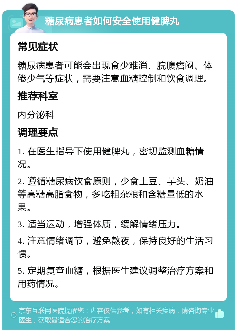 糖尿病患者如何安全使用健脾丸 常见症状 糖尿病患者可能会出现食少难消、脘腹痞闷、体倦少气等症状，需要注意血糖控制和饮食调理。 推荐科室 内分泌科 调理要点 1. 在医生指导下使用健脾丸，密切监测血糖情况。 2. 遵循糖尿病饮食原则，少食土豆、芋头、奶油等高糖高脂食物，多吃粗杂粮和含糖量低的水果。 3. 适当运动，增强体质，缓解情绪压力。 4. 注意情绪调节，避免熬夜，保持良好的生活习惯。 5. 定期复查血糖，根据医生建议调整治疗方案和用药情况。