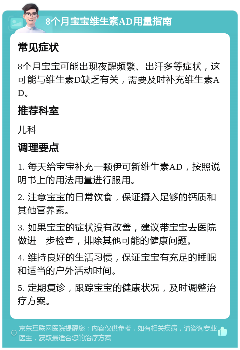 8个月宝宝维生素AD用量指南 常见症状 8个月宝宝可能出现夜醒频繁、出汗多等症状，这可能与维生素D缺乏有关，需要及时补充维生素AD。 推荐科室 儿科 调理要点 1. 每天给宝宝补充一颗伊可新维生素AD，按照说明书上的用法用量进行服用。 2. 注意宝宝的日常饮食，保证摄入足够的钙质和其他营养素。 3. 如果宝宝的症状没有改善，建议带宝宝去医院做进一步检查，排除其他可能的健康问题。 4. 维持良好的生活习惯，保证宝宝有充足的睡眠和适当的户外活动时间。 5. 定期复诊，跟踪宝宝的健康状况，及时调整治疗方案。