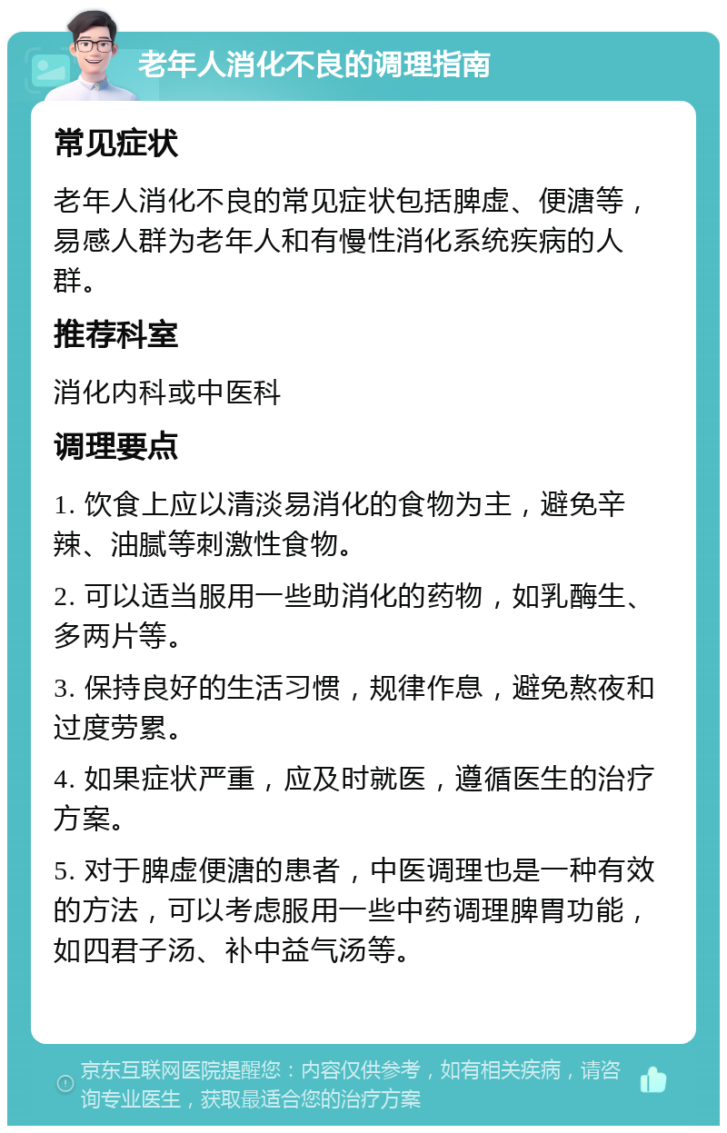 老年人消化不良的调理指南 常见症状 老年人消化不良的常见症状包括脾虚、便溏等，易感人群为老年人和有慢性消化系统疾病的人群。 推荐科室 消化内科或中医科 调理要点 1. 饮食上应以清淡易消化的食物为主，避免辛辣、油腻等刺激性食物。 2. 可以适当服用一些助消化的药物，如乳酶生、多两片等。 3. 保持良好的生活习惯，规律作息，避免熬夜和过度劳累。 4. 如果症状严重，应及时就医，遵循医生的治疗方案。 5. 对于脾虚便溏的患者，中医调理也是一种有效的方法，可以考虑服用一些中药调理脾胃功能，如四君子汤、补中益气汤等。