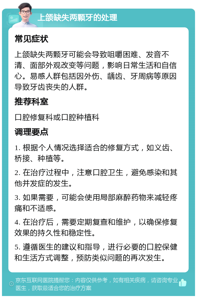 上颌缺失两颗牙的处理 常见症状 上颌缺失两颗牙可能会导致咀嚼困难、发音不清、面部外观改变等问题，影响日常生活和自信心。易感人群包括因外伤、龋齿、牙周病等原因导致牙齿丧失的人群。 推荐科室 口腔修复科或口腔种植科 调理要点 1. 根据个人情况选择适合的修复方式，如义齿、桥接、种植等。 2. 在治疗过程中，注意口腔卫生，避免感染和其他并发症的发生。 3. 如果需要，可能会使用局部麻醉药物来减轻疼痛和不适感。 4. 在治疗后，需要定期复查和维护，以确保修复效果的持久性和稳定性。 5. 遵循医生的建议和指导，进行必要的口腔保健和生活方式调整，预防类似问题的再次发生。