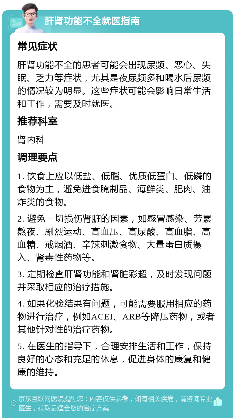 肝肾功能不全就医指南 常见症状 肝肾功能不全的患者可能会出现尿频、恶心、失眠、乏力等症状，尤其是夜尿频多和喝水后尿频的情况较为明显。这些症状可能会影响日常生活和工作，需要及时就医。 推荐科室 肾内科 调理要点 1. 饮食上应以低盐、低脂、优质低蛋白、低磷的食物为主，避免进食腌制品、海鲜类、肥肉、油炸类的食物。 2. 避免一切损伤肾脏的因素，如感冒感染、劳累熬夜、剧烈运动、高血压、高尿酸、高血脂、高血糖、戒烟酒、辛辣刺激食物、大量蛋白质摄入、肾毒性药物等。 3. 定期检查肝肾功能和肾脏彩超，及时发现问题并采取相应的治疗措施。 4. 如果化验结果有问题，可能需要服用相应的药物进行治疗，例如ACEI、ARB等降压药物，或者其他针对性的治疗药物。 5. 在医生的指导下，合理安排生活和工作，保持良好的心态和充足的休息，促进身体的康复和健康的维持。