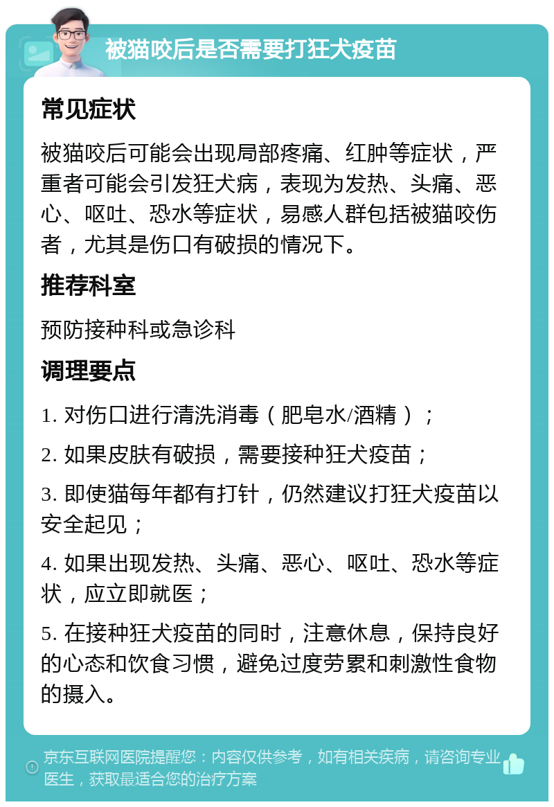 被猫咬后是否需要打狂犬疫苗 常见症状 被猫咬后可能会出现局部疼痛、红肿等症状，严重者可能会引发狂犬病，表现为发热、头痛、恶心、呕吐、恐水等症状，易感人群包括被猫咬伤者，尤其是伤口有破损的情况下。 推荐科室 预防接种科或急诊科 调理要点 1. 对伤口进行清洗消毒（肥皂水/酒精）； 2. 如果皮肤有破损，需要接种狂犬疫苗； 3. 即使猫每年都有打针，仍然建议打狂犬疫苗以安全起见； 4. 如果出现发热、头痛、恶心、呕吐、恐水等症状，应立即就医； 5. 在接种狂犬疫苗的同时，注意休息，保持良好的心态和饮食习惯，避免过度劳累和刺激性食物的摄入。