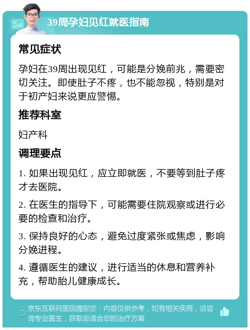 39周孕妇见红就医指南 常见症状 孕妇在39周出现见红，可能是分娩前兆，需要密切关注。即使肚子不疼，也不能忽视，特别是对于初产妇来说更应警惕。 推荐科室 妇产科 调理要点 1. 如果出现见红，应立即就医，不要等到肚子疼才去医院。 2. 在医生的指导下，可能需要住院观察或进行必要的检查和治疗。 3. 保持良好的心态，避免过度紧张或焦虑，影响分娩进程。 4. 遵循医生的建议，进行适当的休息和营养补充，帮助胎儿健康成长。