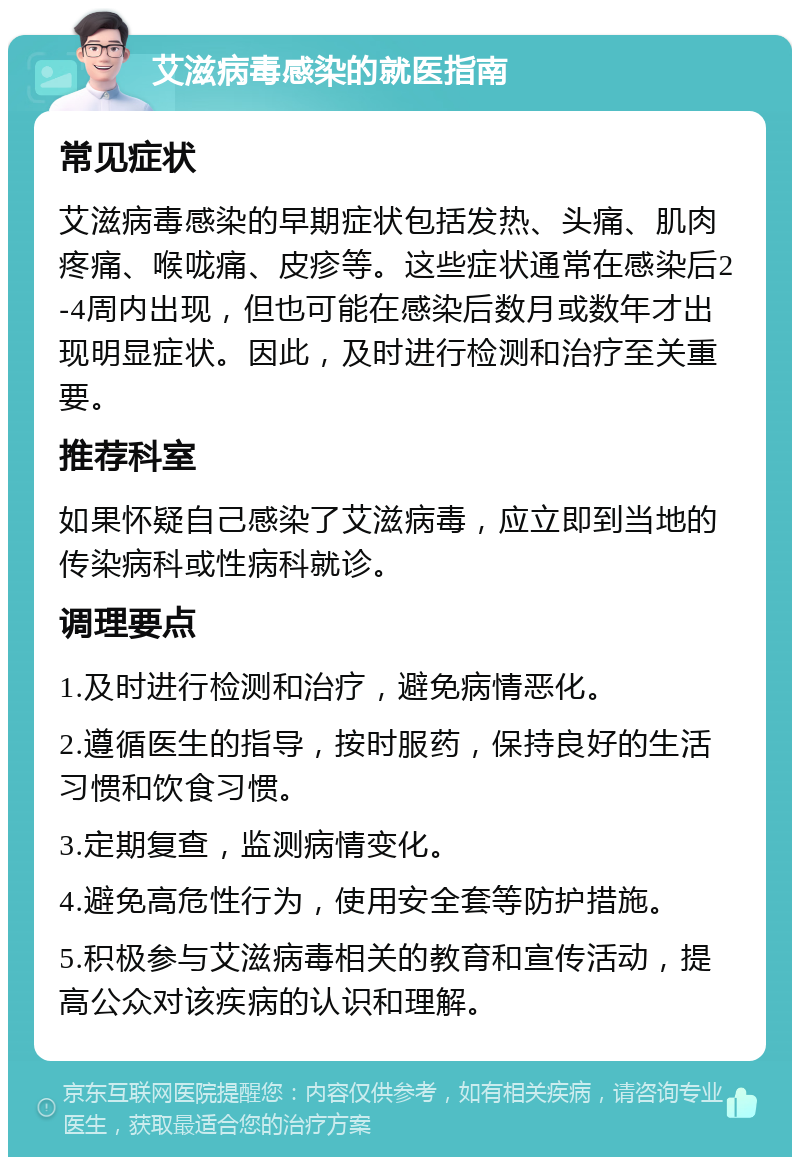 艾滋病毒感染的就医指南 常见症状 艾滋病毒感染的早期症状包括发热、头痛、肌肉疼痛、喉咙痛、皮疹等。这些症状通常在感染后2-4周内出现，但也可能在感染后数月或数年才出现明显症状。因此，及时进行检测和治疗至关重要。 推荐科室 如果怀疑自己感染了艾滋病毒，应立即到当地的传染病科或性病科就诊。 调理要点 1.及时进行检测和治疗，避免病情恶化。 2.遵循医生的指导，按时服药，保持良好的生活习惯和饮食习惯。 3.定期复查，监测病情变化。 4.避免高危性行为，使用安全套等防护措施。 5.积极参与艾滋病毒相关的教育和宣传活动，提高公众对该疾病的认识和理解。