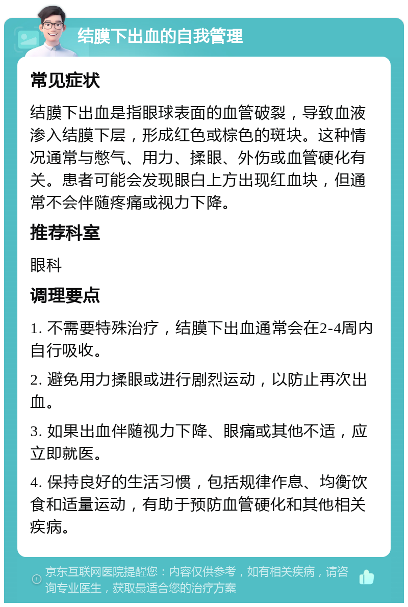 结膜下出血的自我管理 常见症状 结膜下出血是指眼球表面的血管破裂，导致血液渗入结膜下层，形成红色或棕色的斑块。这种情况通常与憋气、用力、揉眼、外伤或血管硬化有关。患者可能会发现眼白上方出现红血块，但通常不会伴随疼痛或视力下降。 推荐科室 眼科 调理要点 1. 不需要特殊治疗，结膜下出血通常会在2-4周内自行吸收。 2. 避免用力揉眼或进行剧烈运动，以防止再次出血。 3. 如果出血伴随视力下降、眼痛或其他不适，应立即就医。 4. 保持良好的生活习惯，包括规律作息、均衡饮食和适量运动，有助于预防血管硬化和其他相关疾病。