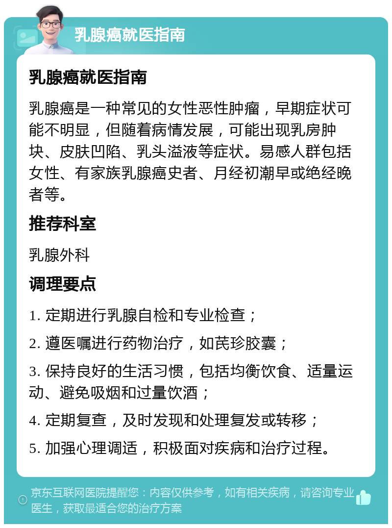 乳腺癌就医指南 乳腺癌就医指南 乳腺癌是一种常见的女性恶性肿瘤，早期症状可能不明显，但随着病情发展，可能出现乳房肿块、皮肤凹陷、乳头溢液等症状。易感人群包括女性、有家族乳腺癌史者、月经初潮早或绝经晚者等。 推荐科室 乳腺外科 调理要点 1. 定期进行乳腺自检和专业检查； 2. 遵医嘱进行药物治疗，如芪珍胶囊； 3. 保持良好的生活习惯，包括均衡饮食、适量运动、避免吸烟和过量饮酒； 4. 定期复查，及时发现和处理复发或转移； 5. 加强心理调适，积极面对疾病和治疗过程。