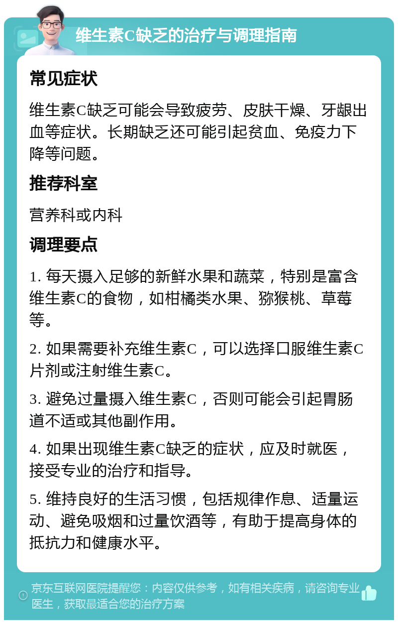 维生素C缺乏的治疗与调理指南 常见症状 维生素C缺乏可能会导致疲劳、皮肤干燥、牙龈出血等症状。长期缺乏还可能引起贫血、免疫力下降等问题。 推荐科室 营养科或内科 调理要点 1. 每天摄入足够的新鲜水果和蔬菜，特别是富含维生素C的食物，如柑橘类水果、猕猴桃、草莓等。 2. 如果需要补充维生素C，可以选择口服维生素C片剂或注射维生素C。 3. 避免过量摄入维生素C，否则可能会引起胃肠道不适或其他副作用。 4. 如果出现维生素C缺乏的症状，应及时就医，接受专业的治疗和指导。 5. 维持良好的生活习惯，包括规律作息、适量运动、避免吸烟和过量饮酒等，有助于提高身体的抵抗力和健康水平。