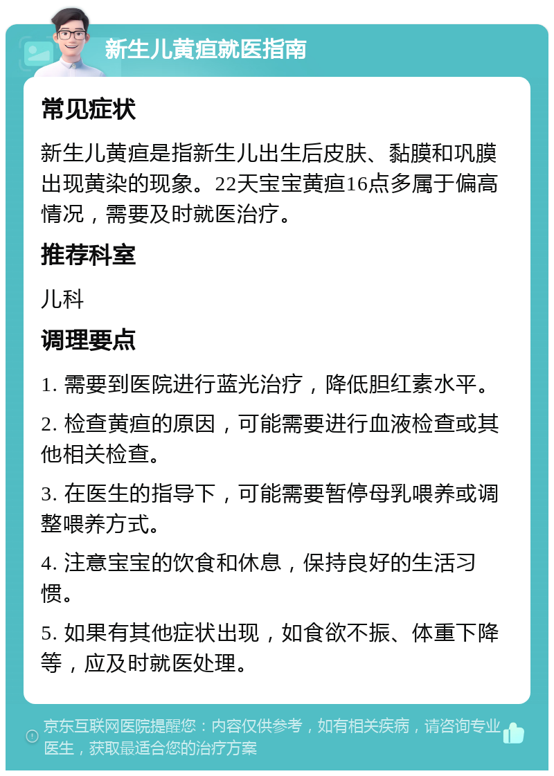 新生儿黄疸就医指南 常见症状 新生儿黄疸是指新生儿出生后皮肤、黏膜和巩膜出现黄染的现象。22天宝宝黄疸16点多属于偏高情况，需要及时就医治疗。 推荐科室 儿科 调理要点 1. 需要到医院进行蓝光治疗，降低胆红素水平。 2. 检查黄疸的原因，可能需要进行血液检查或其他相关检查。 3. 在医生的指导下，可能需要暂停母乳喂养或调整喂养方式。 4. 注意宝宝的饮食和休息，保持良好的生活习惯。 5. 如果有其他症状出现，如食欲不振、体重下降等，应及时就医处理。