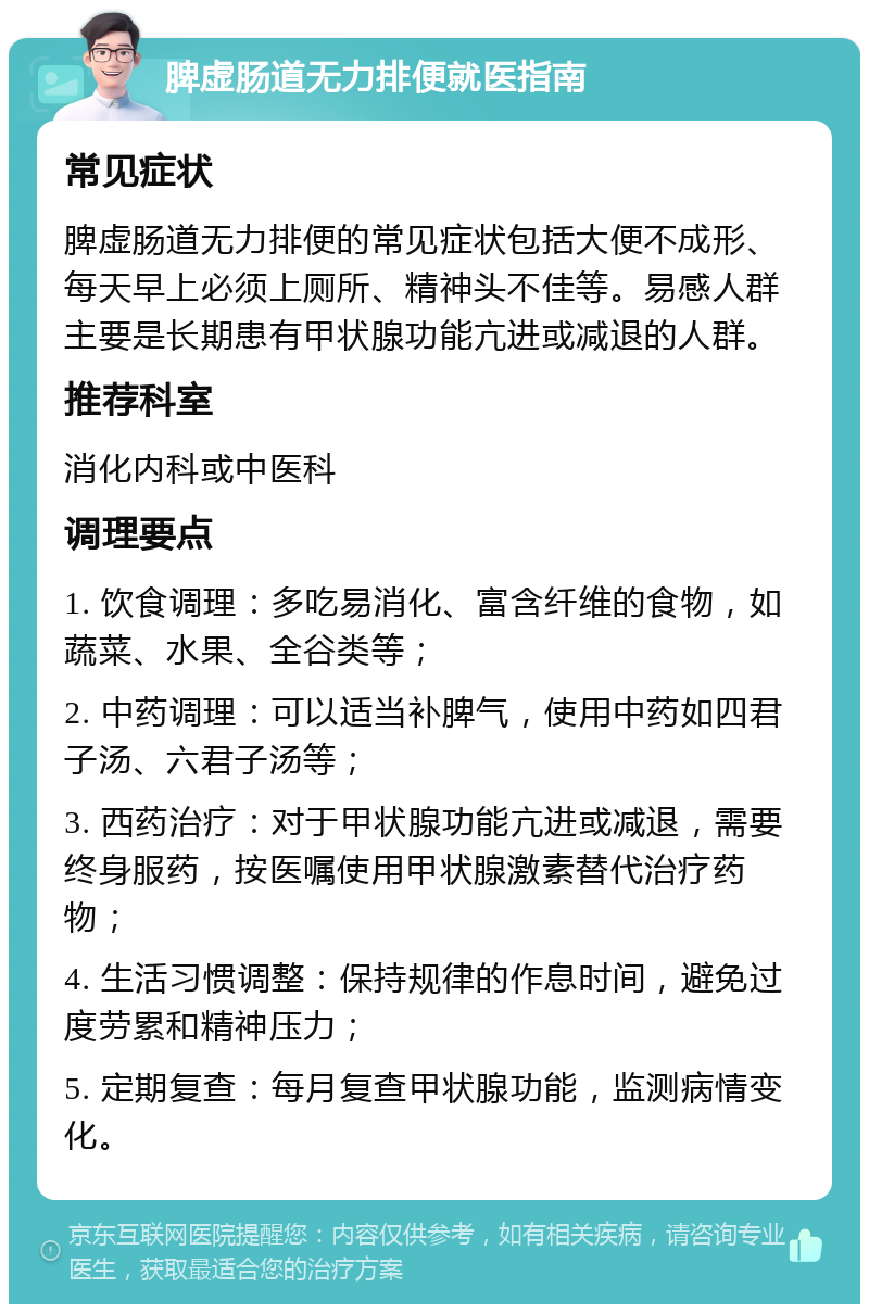 脾虚肠道无力排便就医指南 常见症状 脾虚肠道无力排便的常见症状包括大便不成形、每天早上必须上厕所、精神头不佳等。易感人群主要是长期患有甲状腺功能亢进或减退的人群。 推荐科室 消化内科或中医科 调理要点 1. 饮食调理：多吃易消化、富含纤维的食物，如蔬菜、水果、全谷类等； 2. 中药调理：可以适当补脾气，使用中药如四君子汤、六君子汤等； 3. 西药治疗：对于甲状腺功能亢进或减退，需要终身服药，按医嘱使用甲状腺激素替代治疗药物； 4. 生活习惯调整：保持规律的作息时间，避免过度劳累和精神压力； 5. 定期复查：每月复查甲状腺功能，监测病情变化。