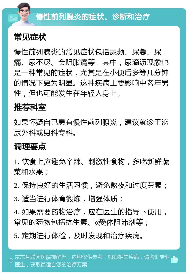 慢性前列腺炎的症状、诊断和治疗 常见症状 慢性前列腺炎的常见症状包括尿频、尿急、尿痛、尿不尽、会阴胀痛等。其中，尿滴沥现象也是一种常见的症状，尤其是在小便后多等几分钟的情况下更为明显。这种疾病主要影响中老年男性，但也可能发生在年轻人身上。 推荐科室 如果怀疑自己患有慢性前列腺炎，建议就诊于泌尿外科或男科专科。 调理要点 1. 饮食上应避免辛辣、刺激性食物，多吃新鲜蔬菜和水果； 2. 保持良好的生活习惯，避免熬夜和过度劳累； 3. 适当进行体育锻炼，增强体质； 4. 如果需要药物治疗，应在医生的指导下使用，常见的药物包括抗生素、α受体阻滞剂等； 5. 定期进行体检，及时发现和治疗疾病。