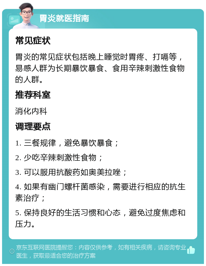 胃炎就医指南 常见症状 胃炎的常见症状包括晚上睡觉时胃疼、打嗝等，易感人群为长期暴饮暴食、食用辛辣刺激性食物的人群。 推荐科室 消化内科 调理要点 1. 三餐规律，避免暴饮暴食； 2. 少吃辛辣刺激性食物； 3. 可以服用抗酸药如奥美拉唑； 4. 如果有幽门螺杆菌感染，需要进行相应的抗生素治疗； 5. 保持良好的生活习惯和心态，避免过度焦虑和压力。