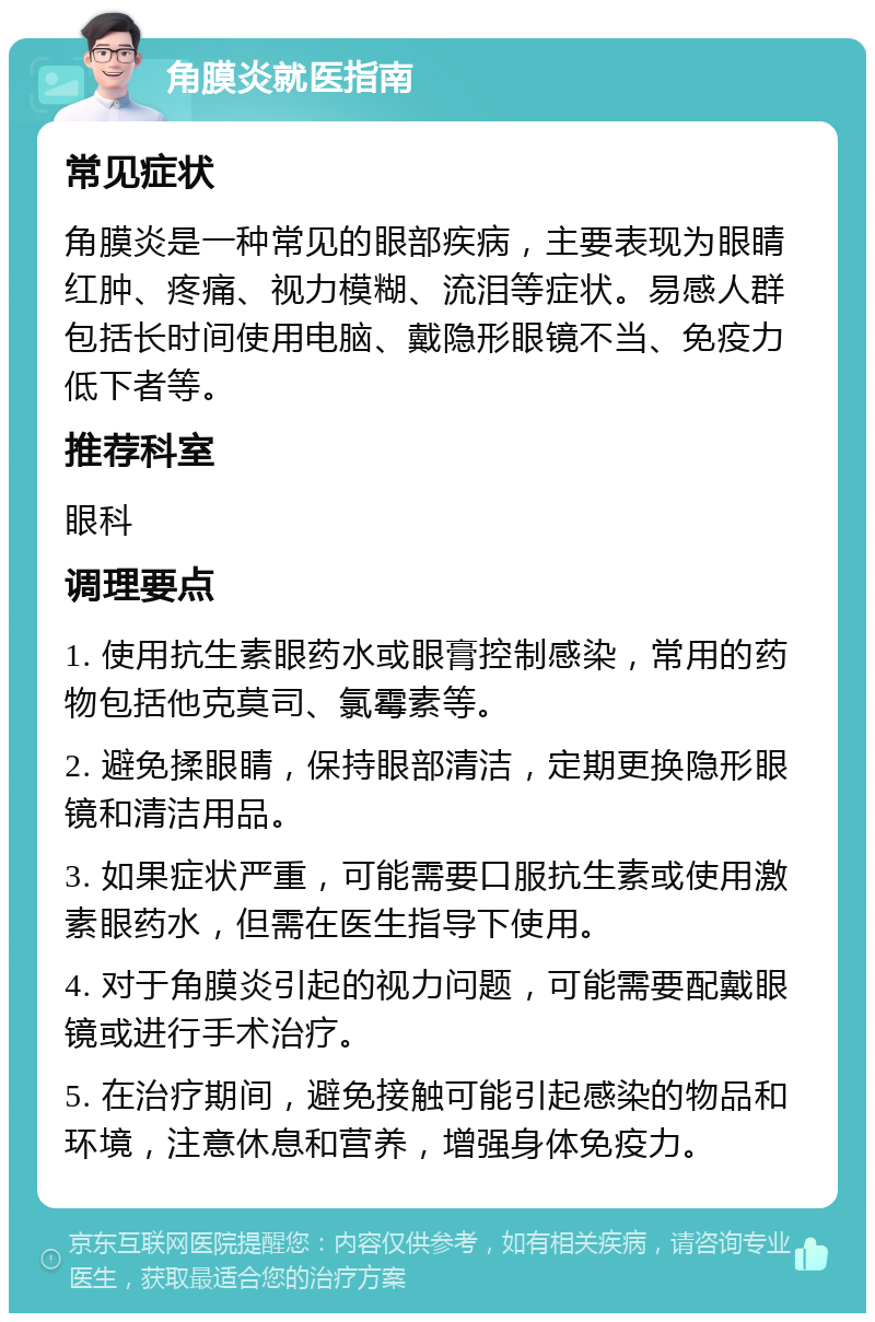 角膜炎就医指南 常见症状 角膜炎是一种常见的眼部疾病，主要表现为眼睛红肿、疼痛、视力模糊、流泪等症状。易感人群包括长时间使用电脑、戴隐形眼镜不当、免疫力低下者等。 推荐科室 眼科 调理要点 1. 使用抗生素眼药水或眼膏控制感染，常用的药物包括他克莫司、氯霉素等。 2. 避免揉眼睛，保持眼部清洁，定期更换隐形眼镜和清洁用品。 3. 如果症状严重，可能需要口服抗生素或使用激素眼药水，但需在医生指导下使用。 4. 对于角膜炎引起的视力问题，可能需要配戴眼镜或进行手术治疗。 5. 在治疗期间，避免接触可能引起感染的物品和环境，注意休息和营养，增强身体免疫力。